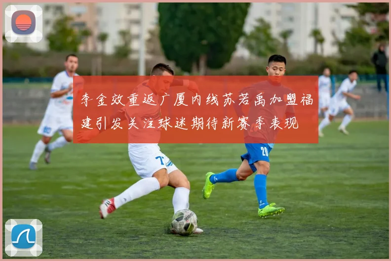 李金效重返广厦内线苏若禹加盟福建引发关注球迷期待新赛季表现