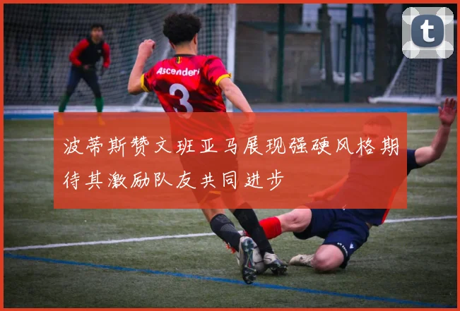 波蒂斯赞文班亚马展现强硬风格期待其激励队友共同进步