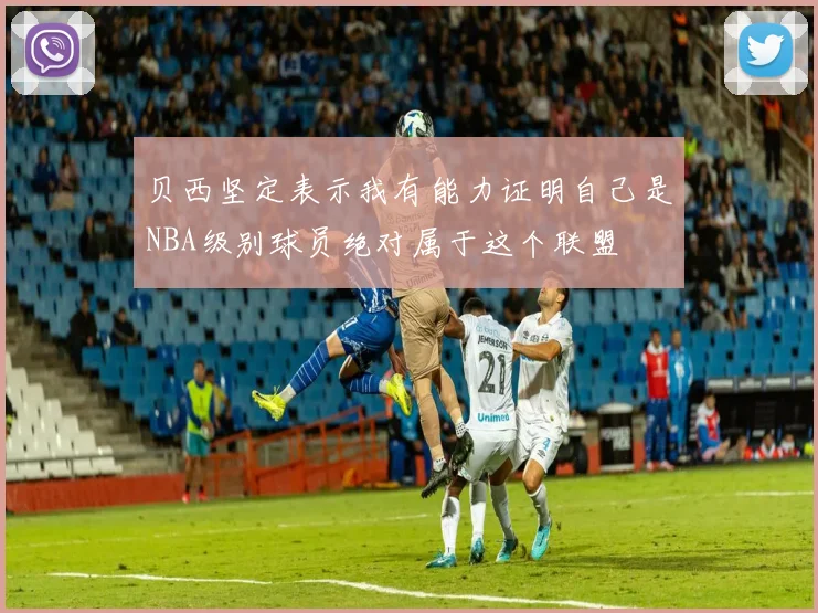 贝西坚定表示我有能力证明自己是NBA级别球员绝对属于这个联盟