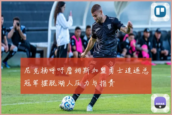 尼克杨呼吁詹姆斯加盟勇士追逐总冠军摆脱湖人压力与指责