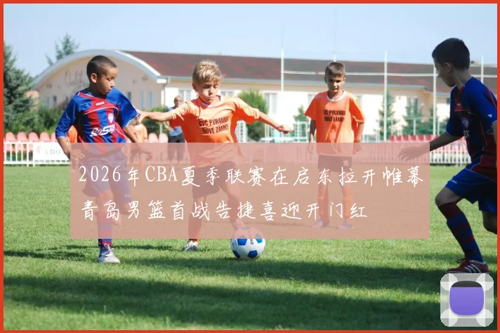 2026年CBA夏季联赛在启东拉开帷幕青岛男篮首战告捷喜迎开门红