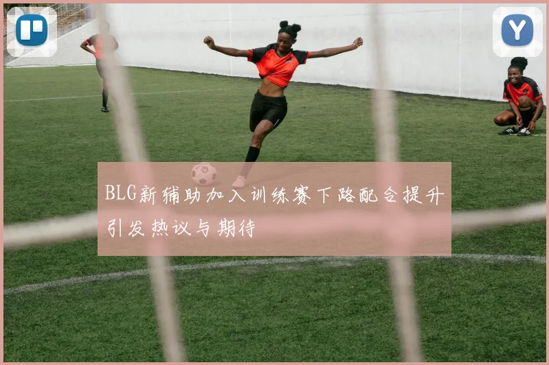 BLG新辅助加入训练赛下路配合提升引发热议与期待