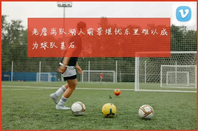 老詹离队湖人前景堪忧东里难以成为球队基石