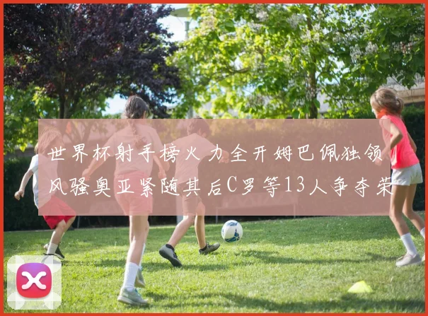 世界杯射手榜火力全开姆巴佩独领风骚奥亚紧随其后C罗等13人争夺荣耀
