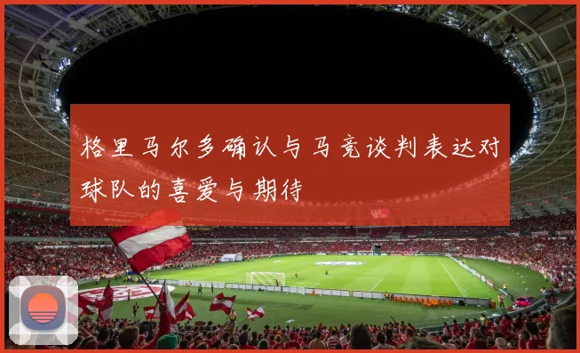 格里马尔多确认与马竞谈判表达对球队的喜爱与期待