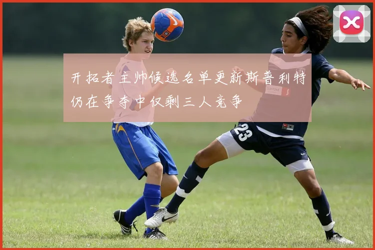 开拓者主帅候选名单更新斯普利特仍在争夺中仅剩三人竞争