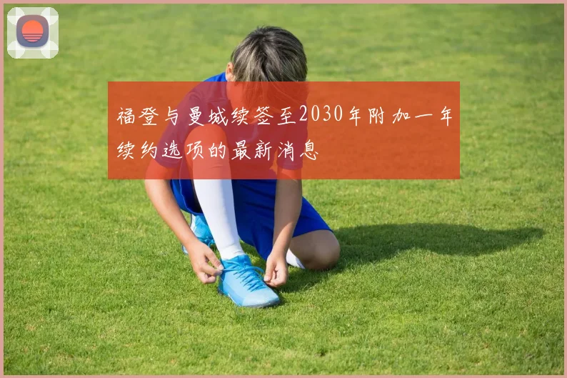 福登与曼城续签至2030年附加一年续约选项的最新消息