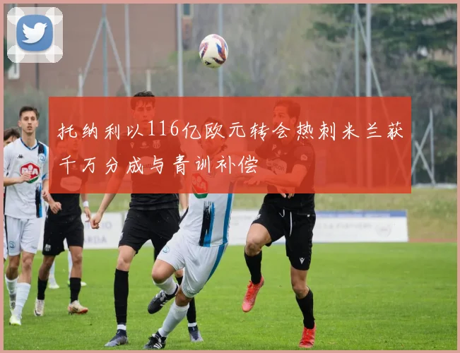 托纳利以116亿欧元转会热刺米兰获千万分成与青训补偿