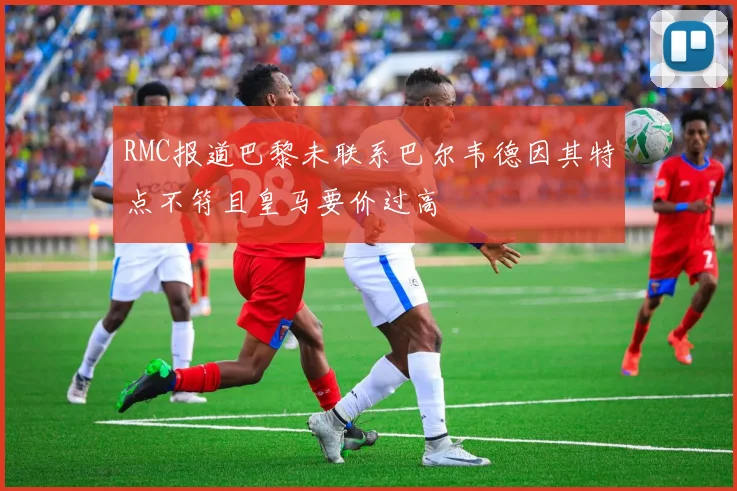 RMC报道巴黎未联系巴尔韦德因其特点不符且皇马要价过高