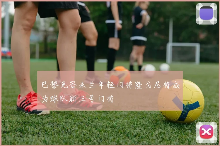 巴黎免签米兰年轻门将隆戈尼将成为球队新三号门将
