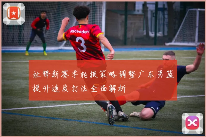 杜锋新赛季轮换策略调整广东男篮提升速度打法全面解析