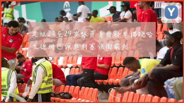 足坛24至29岁球员身价榜单揭晓哈兰德姆巴佩奥利塞领衔前列