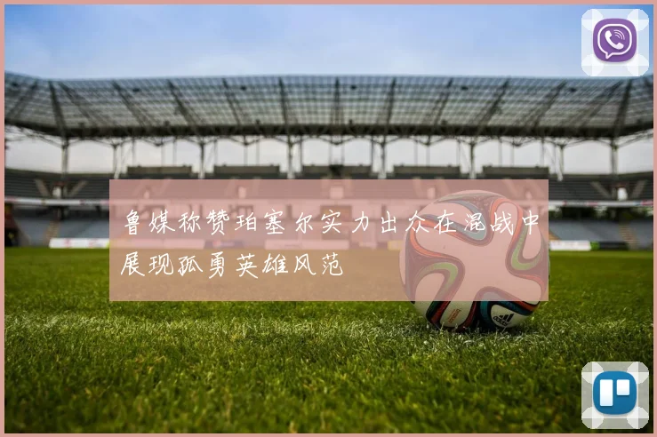 鲁媒称赞珀塞尔实力出众在混战中展现孤勇英雄风范