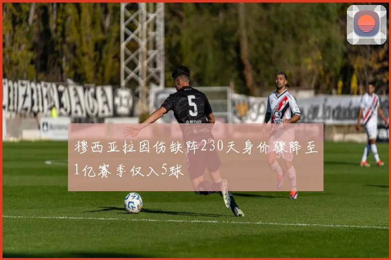 穆西亚拉因伤缺阵230天身价骤降至1亿赛季仅入5球