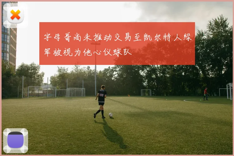字母哥尚未推动交易至凯尔特人绿军被视为他心仪球队