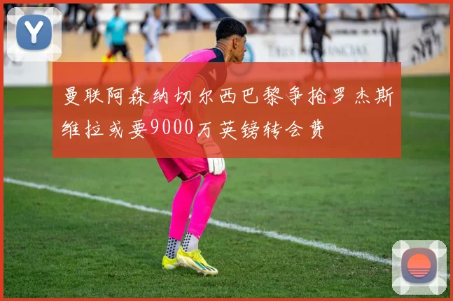 曼联阿森纳切尔西巴黎争抢罗杰斯维拉或要9000万英镑转会费