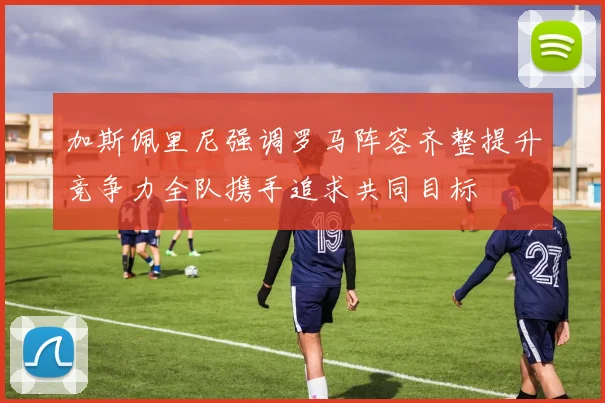 加斯佩里尼强调罗马阵容齐整提升竞争力全队携手追求共同目标