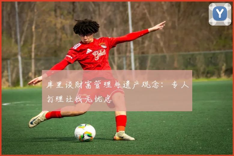 库里谈财富管理与遗产观念：专人打理让我无忧虑