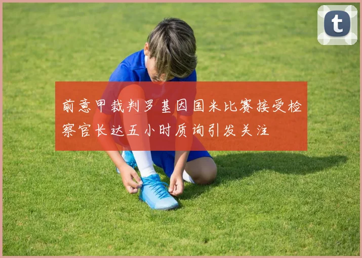前意甲裁判罗基因国米比赛接受检察官长达五小时质询引发关注
