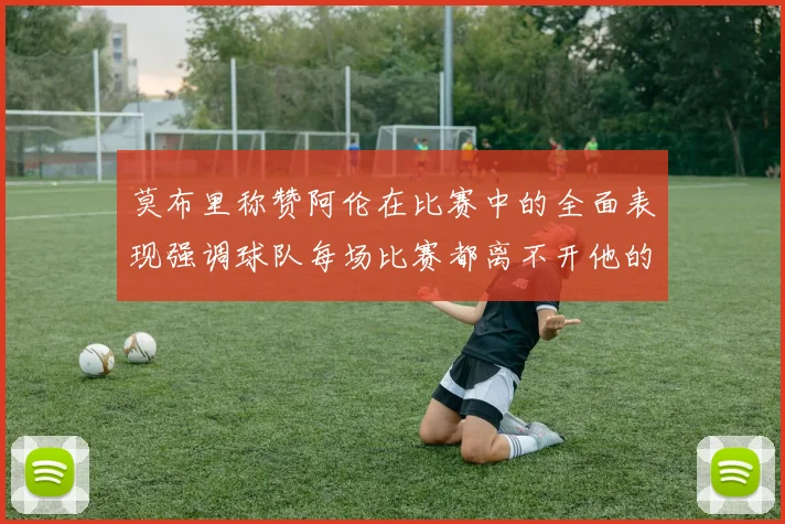 莫布里称赞阿伦在比赛中的全面表现强调球队每场比赛都离不开他的贡献