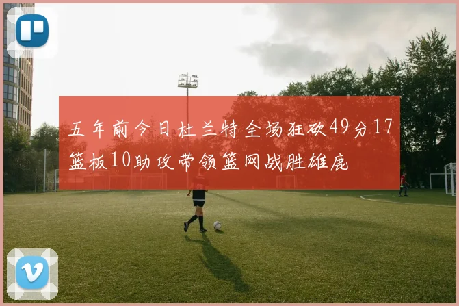 五年前今日杜兰特全场狂砍49分17篮板10助攻带领篮网战胜雄鹿