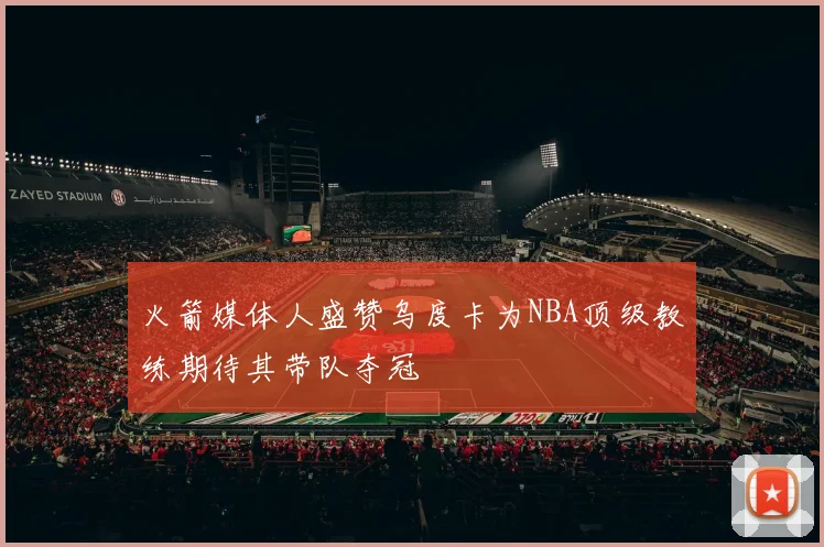 火箭媒体人盛赞乌度卡为NBA顶级教练期待其带队夺冠