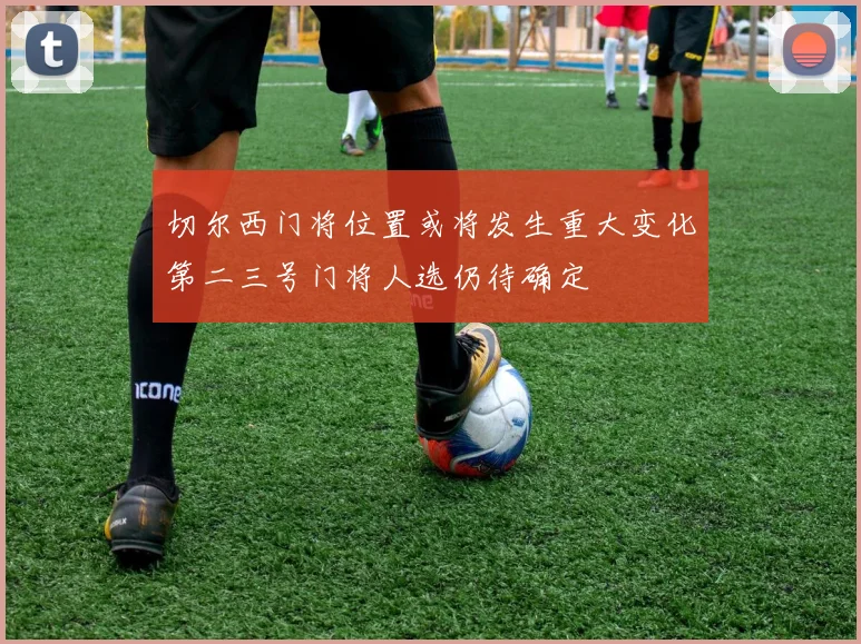 切尔西门将位置或将发生重大变化第二三号门将人选仍待确定
