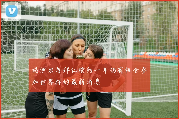 诺伊尔与拜仁续约一年仍有机会参加世界杯的最新消息