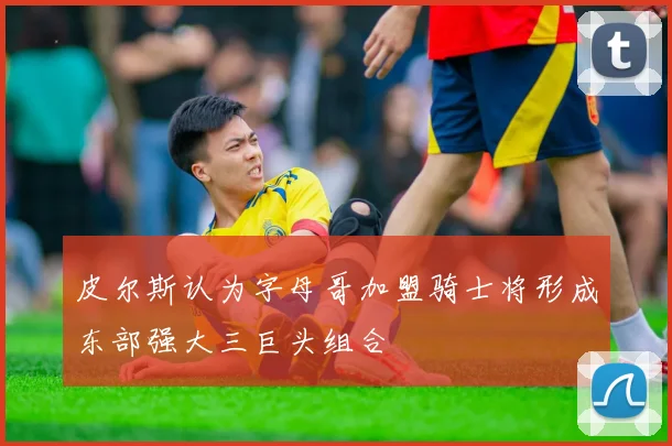 皮尔斯认为字母哥加盟骑士将形成东部强大三巨头组合